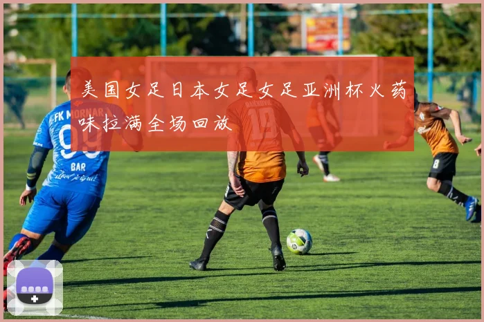 美国女足日本女足女足亚洲杯火药味拉满全场回放