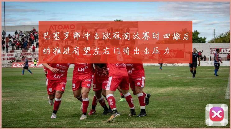 巴塞罗那冲击欧冠淘汰赛时回撤后的推进有望左右门将出击压力