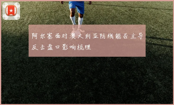 阿尔塞面对澳大利亚防线能否主导反击盘口影响梳理