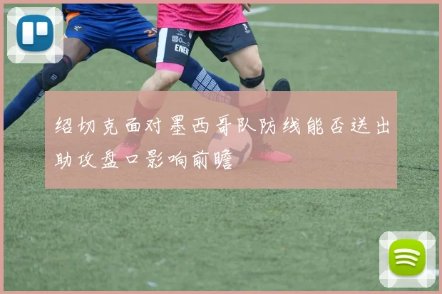 绍切克面对墨西哥队防线能否送出助攻盘口影响前瞻