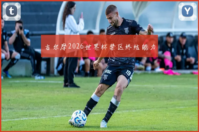 吉尔摩2026世界杯禁区终结能力