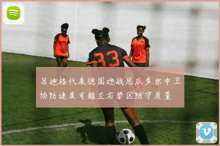 吕迪格代表德国迎战厄瓜多尔中卫协防速度可能左右禁区防守质量
