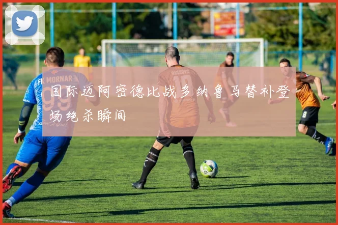 国际迈阿密德比战多纳鲁马替补登场绝杀瞬间