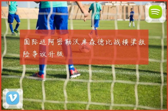国际迈阿密勒沃库森德比战横梁救险争议升级