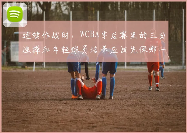 连续作战时,WCBA季后赛里的三分选择和年轻球员培养应该先保哪一个