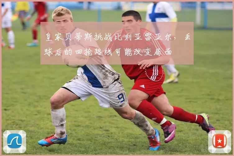 皇家贝蒂斯挑战比利亚雷亚尔,丢球后的回抢路线可能改变局面