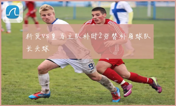 科莫vs皇马主队补时2分替补角球队长头球