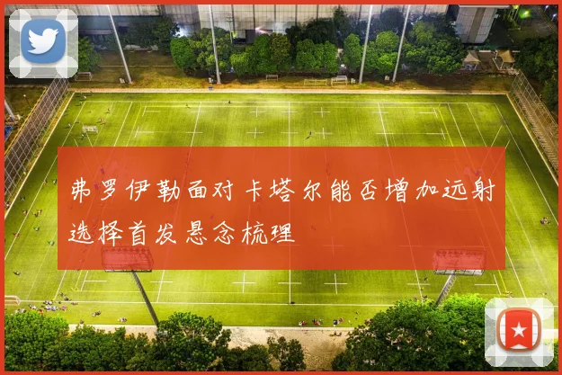 弗罗伊勒面对卡塔尔能否增加远射选择首发悬念梳理