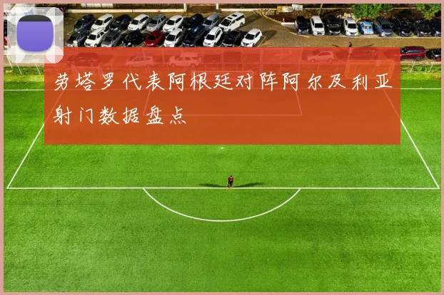 劳塔罗代表阿根廷对阵阿尔及利亚射门数据盘点