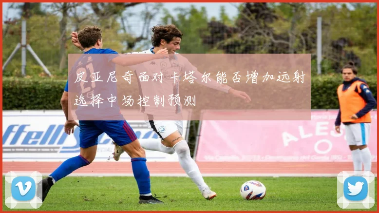 皮亚尼奇面对卡塔尔能否增加远射选择中场控制预测