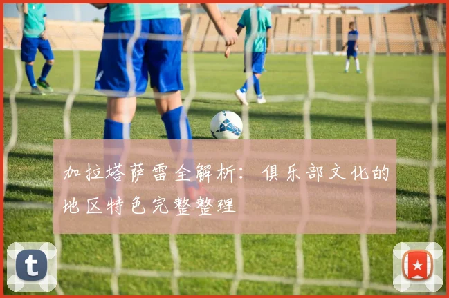 加拉塔萨雷全解析：俱乐部文化的地区特色完整整理