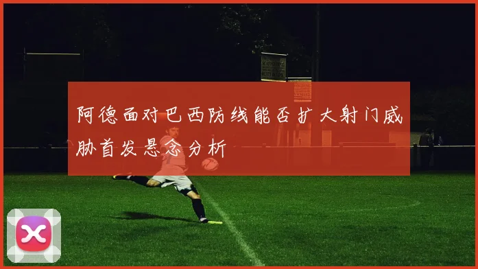 阿德面对巴西防线能否扩大射门威胁首发悬念分析
