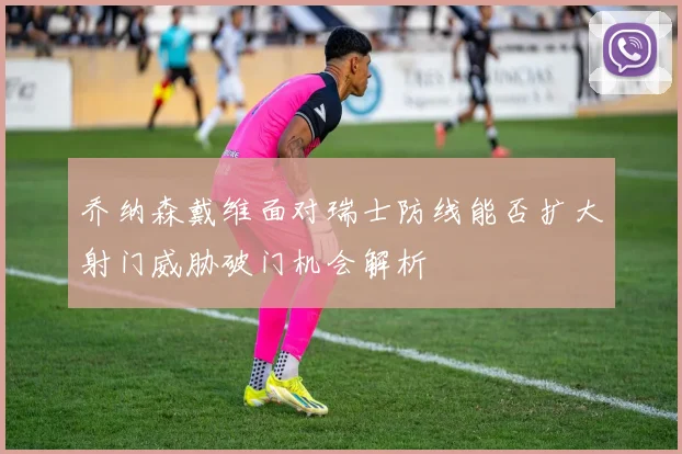 乔纳森戴维面对瑞士防线能否扩大射门威胁破门机会解析