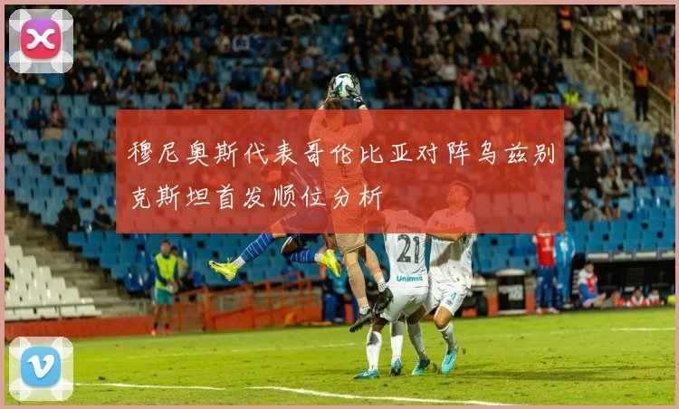 穆尼奥斯代表哥伦比亚对阵乌兹别克斯坦首发顺位分析