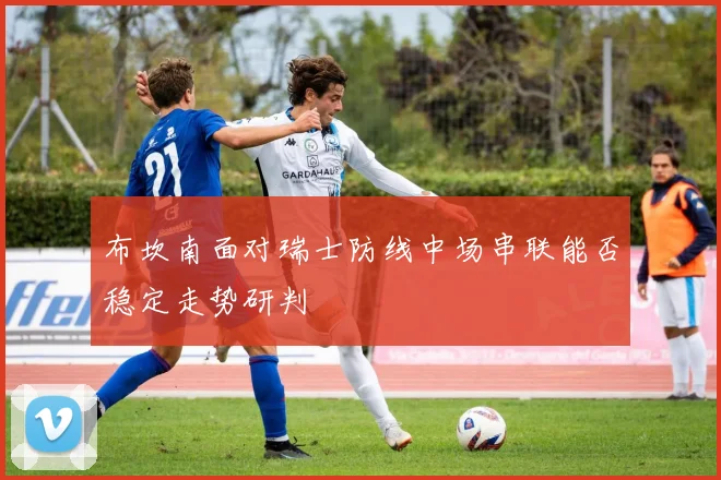 布坎南面对瑞士防线中场串联能否稳定走势研判
