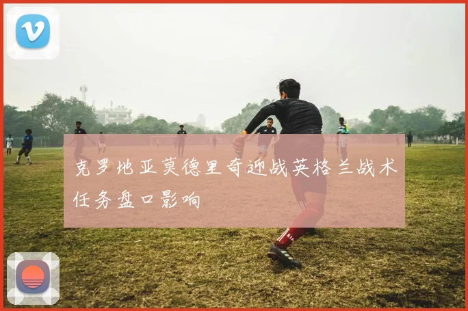 克罗地亚莫德里奇迎战英格兰战术任务盘口影响