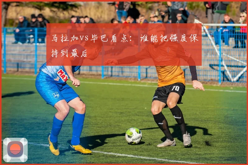 马拉加vs毕巴看点:谁能把强度保持到最后
