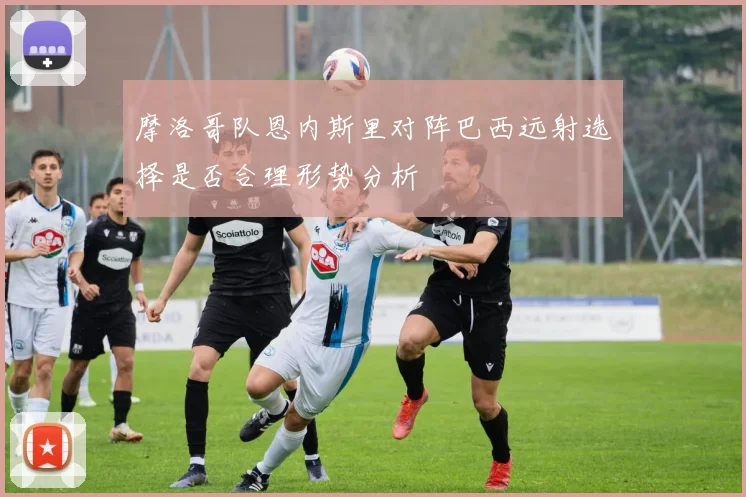 摩洛哥队恩内斯里对阵巴西远射选择是否合理形势分析