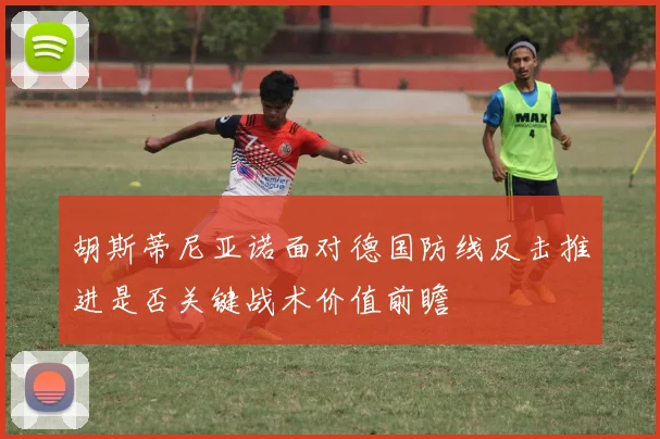 胡斯蒂尼亚诺面对德国防线反击推进是否关键战术价值前瞻