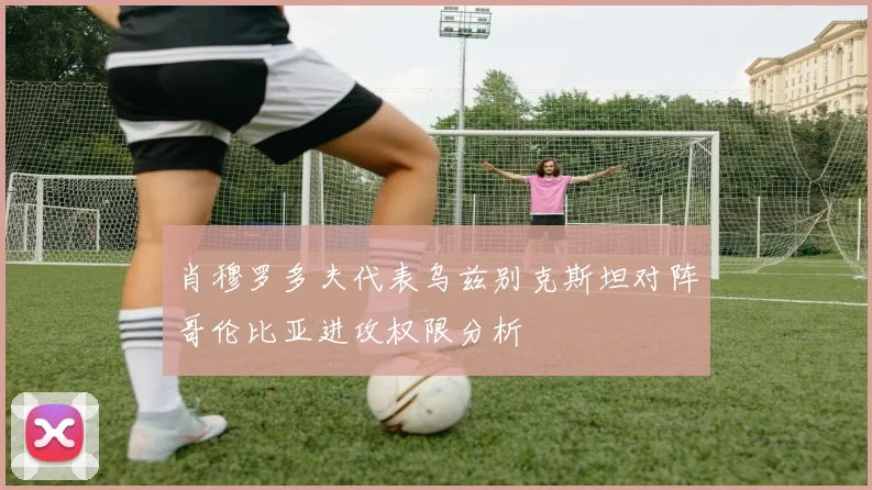 肖穆罗多夫代表乌兹别克斯坦对阵哥伦比亚进攻权限分析