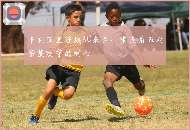 卡利亚里迎战AC米兰，重点看面对密集防守的耐心