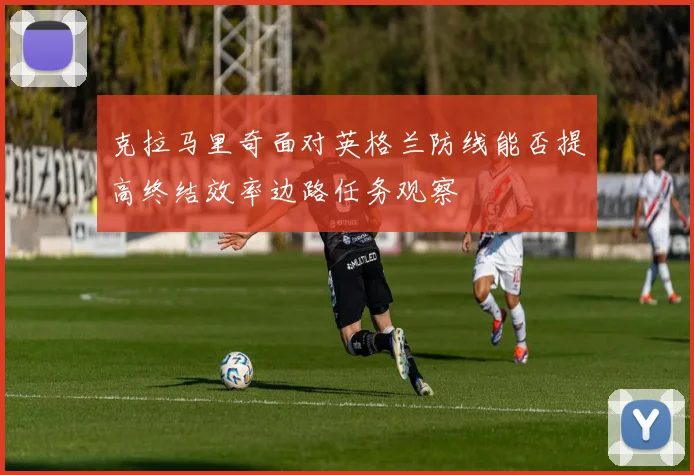 克拉马里奇面对英格兰防线能否提高终结效率边路任务观察