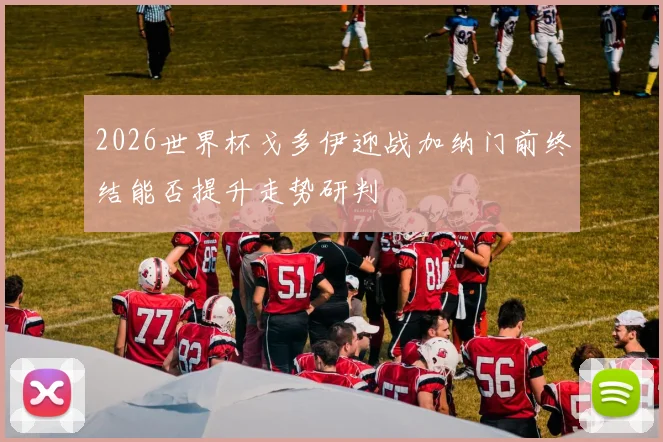 2026世界杯戈多伊迎战加纳门前终结能否提升走势研判