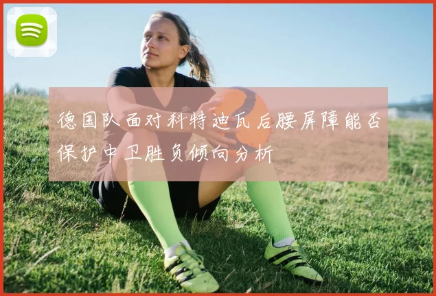 德国队面对科特迪瓦后腰屏障能否保护中卫胜负倾向分析