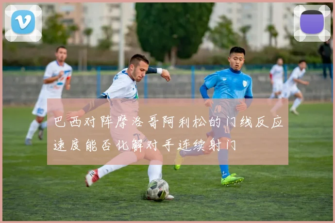 巴西对阵摩洛哥阿利松的门线反应速度能否化解对手连续射门