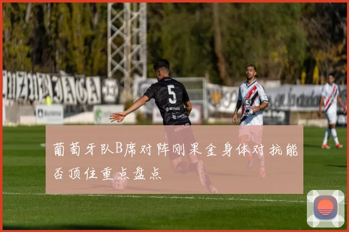 葡萄牙队B席对阵刚果金身体对抗能否顶住重点盘点