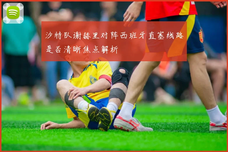 沙特队谢赫里对阵西班牙直塞线路是否清晰焦点解析