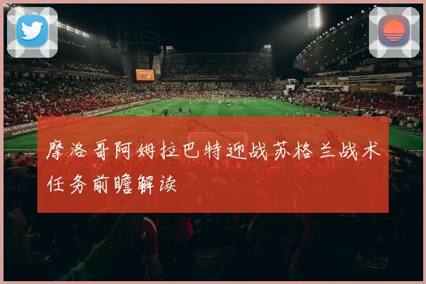 摩洛哥阿姆拉巴特迎战苏格兰战术任务前瞻解读