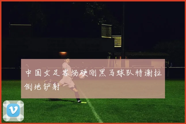 中国女足客场硬刚黑马球队特谢拉倒地铲射