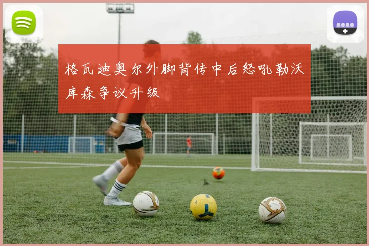 格瓦迪奥尔外脚背传中后怒吼勒沃库森争议升级