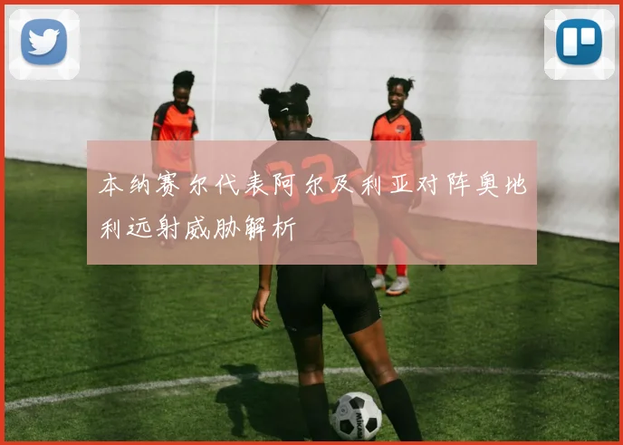 本纳赛尔代表阿尔及利亚对阵奥地利远射威胁解析