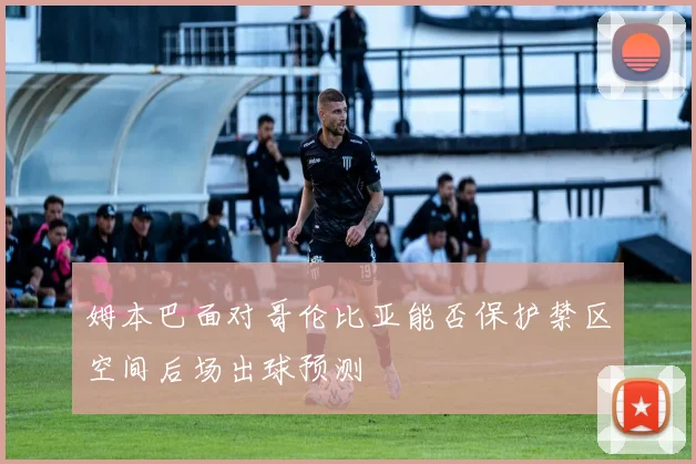 姆本巴面对哥伦比亚能否保护禁区空间后场出球预测