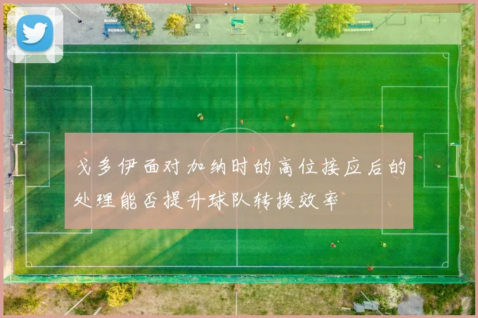 戈多伊面对加纳时的高位接应后的处理能否提升球队转换效率