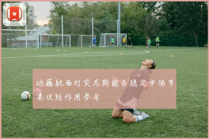 远藤航面对突尼斯能否稳定中场节奏攻防作用参考