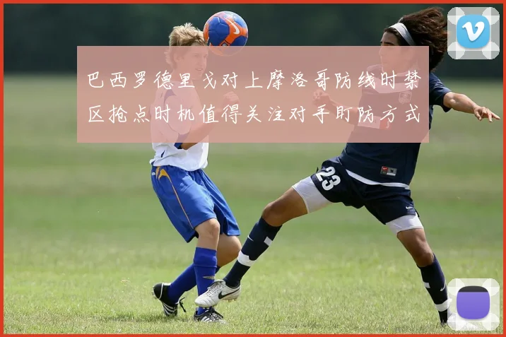 巴西罗德里戈对上摩洛哥防线时禁区抢点时机值得关注对手盯防方式
