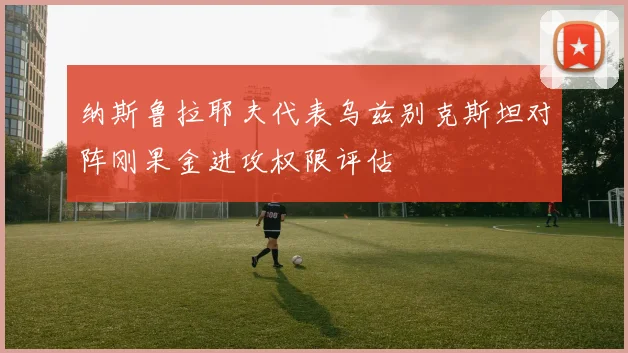 纳斯鲁拉耶夫代表乌兹别克斯坦对阵刚果金进攻权限评估