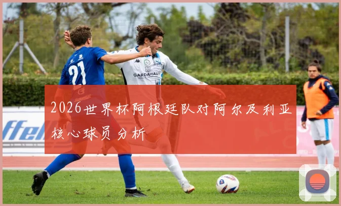 2026世界杯阿根廷队对阿尔及利亚核心球员分析