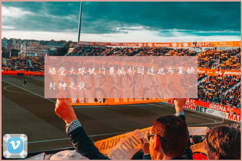 福登头球破门曼城补时连进布莱顿封神之夜