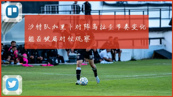 沙特队加里卜对阵乌拉圭节奏变化能否破局对位观察